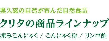 奥久慈の自然が育んだ自然食品 クリタの商品ラインナップ 凍みこんにゃく / こんにゃく粉 / リンゴ酢